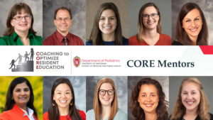 Coaching to Optimize Resident Education (CORE) Mentor Program at the University of Wisconsin Department of Pediatrics. Mentors include Dr. Ellen Connor, Dr. Jonathan Fliegel, Dr. Danielle Rodgers, Dr. Caroline Sleeth, Dr. Kathleen Kastner, Dr. Anjali Rao, Dr. Laura Chen, Dr. Megan Yanny, Dr. Nikki St Clair, and Dr. Lindsey Boyke.